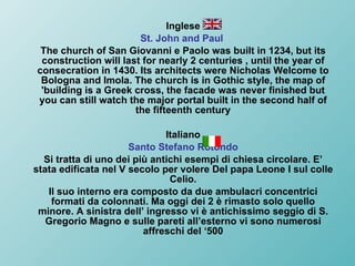 Inglese St. John and Paul   The church of San Giovanni e Paolo was built in 1234, but its construction will last for nearly 2 centuries , until the year of consecration in 1430. Its architects were Nicholas Welcome to Bologna and Imola. The church is in Gothic style, the map of 'building is a Greek cross, the facade was never finished but you can still watch the major portal built in the second half of the fifteenth century Italiano Santo Stefano Rotondo Si tratta di uno dei più antichi esempi di chiesa circolare. E’ stata edificata nel V secolo per volere Del papa Leone I sul colle Celio. Il suo interno era composto da due ambulacri concentrici formati da colonnati. Ma oggi dei 2 è rimasto solo quello minore. A sinistra dell’ ingresso vi è antichissimo seggio di S. Gregorio Magno e sulle pareti all’esterno vi sono numerosi affreschi del ‘500 