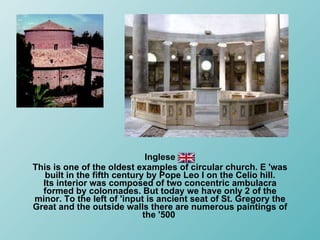 Inglese This is one of the oldest examples of circular church. E 'was built in the fifth century by Pope Leo I on the Celio hill. Its interior was composed of two concentric ambulacra formed by colonnades. But today we have only 2 of the minor. To the left of 'input is ancient seat of St. Gregory the Great and the outside walls there are numerous paintings of the '500  