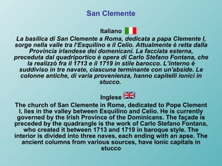 San Clemente Italiano La basilica di San Clemente a Roma, dedicata a papa Clemente I, sorge nella valle tra l‘Esquilino e il Celio. Attualmente è retta dalla Provincia irlandese dei domenicani. La facciata esterna, preceduta dal quadriportico è opera di Carlo Stefano Fontana, che la realizzò fra il 1713 e il 1719 in stile barocco. L’interno è suddiviso in tre navate, ciascuna terminante con un'abside. Le colonne antiche, di varia provenienza, hanno capitelli ionici in stucco.   Inglese The church of San Clemente in Rome, dedicated to Pope Clement I, lies in the valley between Esquilino and Celio. He is currently governed by the Irish Province of the Dominicans. The façade is preceded by the quadrangle is the work of Carlo Stefano Fontana, who created it between 1713 and 1719 in baroque style. The interior is divided into three naves, each ending with an apse. The ancient columns from various sources, have Ionic capitals in stucco 