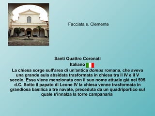 Facciata s. Clemente Santi Quattro Coronati Italiano La chiesa sorge sull'area di un'antica  domus  romana, che aveva una grande aula absidata trasformata in chiesa tra il IV e il V secolo. Essa viene menzionata con il suo nome attuale già nel 595 d.C. Sotto il papato di Leone IV la chiesa venne trasformata in grandiosa basilica a tre navate, preceduta da un quadriportico sul quale s'innalza la torre campanaria  