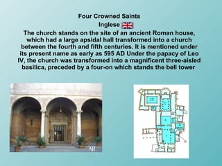 Four Crowned Saints Inglese The church stands on the site of an ancient Roman house, which had a large apsidal hall transformed into a church between the fourth and fifth centuries. It is mentioned under its present name as early as 595 AD Under the papacy of Leo IV, the church was transformed into a magnificent three-aisled basilica, preceded by a four-on which stands the bell tower  