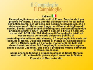 italiano Il campidoglio è uno dei sette colli di Roma. Benchè sia il più piccolo fra i sette, è stato uno dei più importanti fin dai tempi dell’antica Roma, per via della sua posizione privilegiata, che è stata sempre sfruttata come luogo per difendersi dagli assalti nemici. Sin dai tempi antichi si distinguono sul campidoglio due principali alture: Il CAPITOLIUM a sud-est e l’ARX a nord-est, divise dall’ ASYLIUM. Nel Medioevo il Campidoglio iniziò ad essere usato come sede del potere politico al  posto di quello militare. Attualmente, il Campidoglio è la sede del comune di Roma. L’aspetto attuale di Piazza del Campidoglio si deve a Michelangelo ed è uno dei monumenti più belli del rinascimento romano. Sul Campidoglio attualmente sorgono anche i Musei Capitolini, che sono il principale museo comunale di Roma. Su di esso  sorge anche la famosa e stupenda chiesa di Santa Maria in Aracoeli.  Al centro della piazza si può ammirare la Statua Equestre di Marco Aurelio  Il Campidoglio 