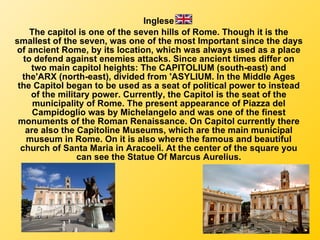Inglese The capitol is one of the seven hills of Rome. Though it is the smallest of the seven, was one of the most Important since the days of ancient Rome, by its location, which was always used as a place to defend against enemies attacks. Since ancient times differ on two main capitol heights: The CAPITOLIUM (south-east) and the'ARX (north-east), divided from 'ASYLIUM. In the Middle Ages the Capitol began to be used as a seat of political power to instead of the military power. Currently, the Capitol is the seat of the municipality of Rome. The present appearance of Piazza del Campidoglio was by Michelangelo and was one of the finest monuments of the Roman Renaissance. On Capitol currently there are also the Capitoline Museums, which are the main municipal museum in Rome. On it is also where the famous and beautiful church of Santa Maria in Aracoeli. At the center of the square you can see the Statue Of Marcus Aurelius. 