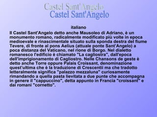 italiano Il Castel Sant'Angelo detto anche Mausoleo di Adriano, è un monumento romano, radicalmente modificato più volte in epoca medioevale e rinascimentale situato sulla sponda destra del fiume Tevere, di fronte al pons Aelius (attuale ponte Sant’Angelo) a poca distanza del Vaticano, nel rione di Borgo. Nel dialetto romanesco l'edificio è chiamato "La cagliostra", dall'epoca dell'imprigionamento di Cagliostro. Nelle Chansons de geste è detto anche Torre oppure Palais Croissant, denominazione quest’ultima che è la traduzione di Crescentii ma che tradotto letteralmente significa "palazzo mezzaluna" curiosamente rimandando a quella pasta lievitata a due punte che accompagna in genere il "cappuccino", detta appunto in Francia "croissant" e dai romani "cornetto". Castel Sant'Angelo 