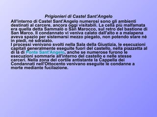 Prigionieri di Castel Sant’Angelo  All'interno di Castel Sant'Angelo numerosi sono gli ambienti destinati al carcere, ancora oggi visitabili. La cella più malfamata era quella detta Sammalò o San Marocco, sul retro del bastione di San Marco. Il condannato vi veniva calato dall'alto e a malapena aveva spazio per sistemarsi mezzo piegato, non potendo stare né in piedi, né sdraiato.  I processi venivano svolti nella Sala della Giustizia, le esecuzioni capitali generalmente eseguite fuori del castello, nella piazzetta al di là di  Ponte Sant'Angelo , anche se numerose furono le esecuzioni sommarie all'interno del castello e nelle stesse carceri. Nella zona del cortile antistante la Cappella dei Condannati nell'Ottocento venivano eseguite le condanne a morte mediante fucilazione.  