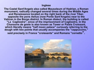Inglese The Castel Sant'Angelo also called Mausoleum of Hadrian, a Roman monument, radically changed several times during the Middle Ages and Renaissance located on the right bank of the river Tiber, opposite the pons Aelius (now Ponte Sant'Angelo) near to the Vatican in the Borgo district. In Roman dialect, the building is called "La  Cagliostra", since of the imprisonment of Cagliostro. In the Chansons de geste is also known as Tower or Palais Croissant, which literally means "half moon palace" curiously referring to the dough with two points that usually accompanies the "cappuccino," said precisely in France "croissants" and Romans "cornetto ".   