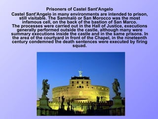 Prisoners of Castel Sant'Angelo Castel Sant'Angelo in many environments are intended to prison, still visitable. The Sammalò or San Morocco was the most infamous cell, on the back of the bastion of San Marco. The processes were carried out in the Hall of Justice, executions generally performed outside the castle, although many were summary executions inside the castle and in the same prisons. In the area of the courtyard in front of the Chapel, in the nineteenth century condemned the death sentences were executed by firing squad. 
