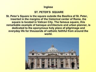 Inglese ST. PETER’S  SQUARE St. Peter’s Square is the square outside the Basilica of St. Peter,  inserted in the margins of the historical center of Rome, the square is located in Vatican City. The famous square, this remarkable example of baroque architecture and urban planner, is dedicated to the eponymous holy place of pilgrimage and everyday life for thousands of catholic faithful from around the world. 