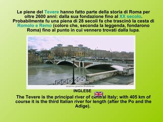 Le piene del  Tevere  hanno fatto parte della storia di Roma per oltre 2600 anni: dalla sua fondazione fino al  XX secolo . Probabilmente fu una piena di 28 secoli fa che trascinò la cesta di  Romolo e Remo  (coloro che, seconda la leggenda, fondarono Roma) fino al punto in cui vennero trovati dalla lupa . INGLESE   The Tevere is the principal river of central Italy; with 405 km of course it is the third Italian river for length (after the Po and the Adige).  