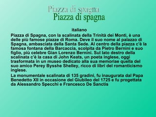 italiano Piazza di Spagna, con la scalinata della Trinità dei Monti, è una delle più famose piazze di Roma. Deve il suo nome al palazzo di Spagna, ambasciata della Santa Sede. Al centro della piazza c’è la famosa fontana della Barcaccia, scolpita da Pietro Bernini e suo figlio, più celebre Gian Lorenzo Bernini. Sul lato destro della scalinata c’è la casa di John Keats, un poeta inglese, oggi trasformata in un museo dedicato alla sua memoriae quella del suo amico Perey Bysshe Shelley, ricco di libri del romanticismo inglese.  La monumentale scalinata di 135 gradini, fu inaugurata dal Papa Benedetto XII in occasione del Giubileo del 1725 e fu progettata da Alessandro Specchi e Francesco De Sanctis Piazza di spagna 