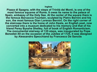 Inglese Piazza di Spagna, with the steps of Trinità dei Monti, is one of the most famous squares of Rome. It owes its name to the palace of Spain, embassy of the Holy See. At the center of the square there is the famous Barcaccia Fountain, sculpted by Pietro Bernini and his son, the most famous Gian Lorenzo Bernini. On the right corner of the staircase there is the home of John Keats, an English poet, now converted into a museum dedicated to his memory and that of his friend Perey Bysshe Shelley, full of book of English Romanticism. The monumental stairway of 135 steps, was inaugurated by Pope Benediet XII on the occasion of the Jubilee of 1725, it was designed by Alessandro Specchiand by Francesco De Sanctis   