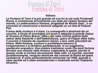 Italiano La Fontana di Trevi è la più grande ed una fra le più note Fontanedi Roma; è considerata all'unanimità una delle più celebri fontane del mondo. La settecentesca fontana, progettata da Nicolò Salvi , è un connubio di classicismo e barocco adagiato su un lato di Palazzo Poli. Il tema della scultura è il mare. La scenografia è dominata da un cocchio, a forma di conchiglia sul quale è adagiata la grande statua di Oceano di Pietro Bracci, affiancata nelle nicchie laterali dalle statue della Salubrità e dell'Abbondanza, opera di Filippo della Valle; il cocchio è trainato da cavallucci marini, a loro volta preceduti da tritoni. Nella fontana, scultura e architettura barocca si compenetrano e si fondono perfettamente, in un suggestivo spettacolo acquatico. Una celebre tradizione vuole che porti fortuna lanciare una moneta nella fontana volgendole le spalle, perché in questo modo si tornerà sicuramente nella città. Le monete, raccolte   quotidianamente, vengono destinate dal comune di Roma ad opere caritatevoli .È stata profondamente restaurata nel 1998, quando è stata ripulita ed è stato ammodernato e sistemato anche l'impianto idraulico.   Fontana di Trevi 