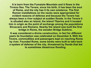 It is born from the Fumaiolo Mountain and it flows in the Tirreno Sea. The Tevere, since his birth, it has been the soul of Rome, and the city has it its own existence. The first Roman installations on the necks were appropriated for evident reasons of defense and because the Tevere has always been a river subject at sudden floods. In the Tevere it is situated also an island, the island Tiberina and it located him in origin as the point of exchange among the populations Etruscans and Romans. Nearby the island was built the first bridge in Rome, the wooden Bridge Sublicio.  It was considered a divine construction, in fact for different years its foundation was celebrated on December 8. With the Tevere, commodities and passengers kept on reaching Rome by river. Founded Rome, some banks were built to take back a system of defense of the city, threatened by floods that led to sometimes disastrous flooding.  