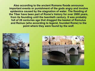 Also according to the ancient Romans floods announce important events or punishment of the gods angry and involve epidemics caused by the stagnation of water. The flooding of the Tiber have been part of Rome's history for over 2600 years, from its founding until the twentieth century. It was probably full of 28 centuries ago that dragged the basket of Romulus and Remus (who according to legend, founded Rome) to the point where they were found by the wolf. 