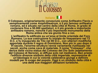 Italiano  Il Colosseo, originariamente conosciuto come Anfiteatro Flavio o semplicemente come  Amphitheatrum , è il più famoso anfiteatro romano, ed è situato nel centro della città di Roma. In grado di contenere fino a 50.000 spettatori, è il più grande e importante anfiteatro romano, nonché il più imponente monumento della Roma antica che sia giunto fino a noi. L'anfiteatro fu edificato su un'area al limite orientale del Foro Romano. La sua costruzione fu iniziata da Vespasiano nel 72 D.C. e fu inaugurato da Tito nel 80 D.C., con ulteriori modifiche apportate durante il regno di Domiziano. Non più in uso dopo il VI secolo, l'enorme struttura venne variamente riutilizzata nei secoli, anche come cava di materiale. Il nome "Colosseo", che deriva dalla vicina statua del Colosso del Dio Sole (adattamento del Colosso di Nerone), si diffuse solo nel medioevo. Ben presto l'edificio divenne simbolo della città imperiale, espressione di un'ideologia in cui la volontà celebrativa giunge a definire modelli per lo svago del popolo. Oggi è un simbolo della città e una delle sue maggiori attrazioni turistiche. Il Colosseo 