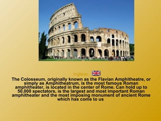Inglese  The Colosseum, originally known as the Flavian Amphitheatre, or simply as Amphitheatrum, is the most famous Roman amphitheater, is located in the center of Rome. Can hold up to 50,000 spectators, is the largest and most important Roman amphitheater and the most imposing monument of ancient Rome which has come to us  
