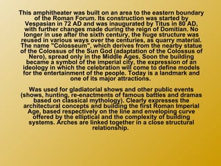 This amphitheater was built on an area to the eastern boundary of the Roman Forum. Its construction was started by Vespasian in 72 AD and was inaugurated by Titus in 80 AD, with further changes made during the reign of Domitian. No longer in use after the sixth century, the huge structure was reused in various ways over the centuries, as quarry material. The name "Colosseum", which derives from the nearby statue of the Colossus of the Sun God (adaptation of the Colossus of Nero), spread only in the Middle Ages. Soon the building became a symbol of the imperial city, the expression of an ideology in which the celebration will come to define models for the entertainment of the people. Today is a landmark and one of its major attractions.  Was used for gladiatorial shows and other public events (shows, hunting, re-enactments of famous battles and dramas based on classical mythology). Clearly expresses the architectural concepts and building the first Roman Imperial Age, based respectively on the line and enveloping curve offered by the elliptical and the complexity of building systems. Arches are linked together in a close structural relationship.  