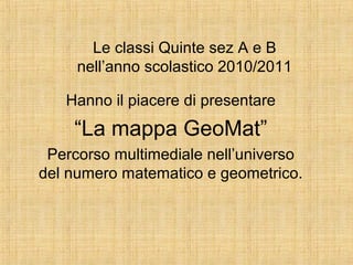 Le classi Quinte sez A e B
nell’anno scolastico 2010/2011
Hanno il piacere di presentare
“La mappa GeoMat”
Percorso multimediale nell’universo
del numero matematico e geometrico.
 