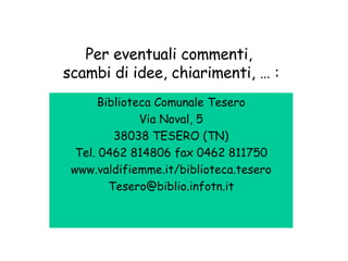 Per eventuali commenti,  scambi di idee, chiarimenti, … : Biblioteca Comunale Tesero Via Noval, 5 38038 TESERO (TN) Tel. 0462 814806 fax 0462 811750 www.valdifiemme.it/biblioteca.tesero [email_address] 