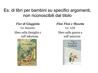 Es. di libri per bambini su specifici argomenti, non riconoscibili dal titolo Fior di Giuggiola Ed. Babalibri libro sulla famiglia e sull’adozione Flon Flon e Musetta Ed. AER libro sulla guerra e sull’amicizia 