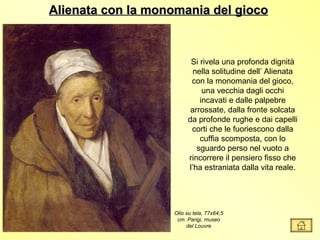 Alienata con la monomania del gioco



                         Si rivela una profonda dignità
                          nella solitudine dell’ Alienata
                         con la monomania del gioco,
                             una vecchia dagli occhi
                            incavati e dalle palpebre
                         arrossate, dalla fronte solcata
                        da profonde rughe e dai capelli
                         corti che le fuoriescono dalla
                            cuffia scomposta, con lo
                           sguardo perso nel vuoto a
                        rincorrere il pensiero fisso che
                        l’ha estraniata dalla vita reale.




                   Olio su tela, 77x64,5
                    cm. Parigi, museo
                        del Louvre
 
