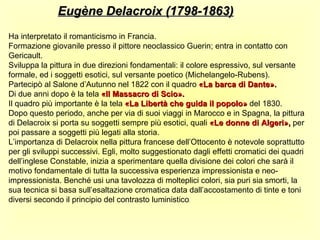 Eugène Delacroix (1798-1863)
Ha interpretato il romanticismo in Francia.
Formazione giovanile presso il pittore neoclassico Guerin; entra in contatto con
Gericault.
Sviluppa la pittura in due direzioni fondamentali: il colore espressivo, sul versante
formale, ed i soggetti esotici, sul versante poetico (Michelangelo-Rubens).
Partecipò al Salone d’Autunno nel 1822 con il quadro «La barca di Dante».
Di due anni dopo è la tela «Il Massacro di Scio».
Il quadro più importante è la tela «La Libertà che guida il popolo» del 1830.
Dopo questo periodo, anche per via di suoi viaggi in Marocco e in Spagna, la pittura
di Delacroix si porta su soggetti sempre più esotici, quali «Le donne di Algeri», per
poi passare a soggetti più legati alla storia.
L’importanza di Delacroix nella pittura francese dell’Ottocento è notevole soprattutto
per gli sviluppi successivi. Egli, molto suggestionato dagli effetti cromatici dei quadri
dell’inglese Constable, inizia a sperimentare quella divisione dei colori che sarà il
motivo fondamentale di tutta la successiva esperienza impressionista e neo-
impressionista. Benché usi una tavolozza di molteplici colori, sia puri sia smorti, la
sua tecnica si basa sull’esaltazione cromatica data dall’accostamento di tinte e toni
diversi secondo il principio del contrasto luministico.
 