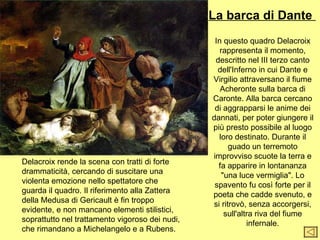La barca di Dante
                                                  In questo quadro Delacroix
                                                    rappresenta il momento,
                                                  descritto nel III terzo canto
                                                   dell'Inferno in cui Dante e
                                                 Virgilio attraversano il fiume
                                                    Acheronte sulla barca di
                                                 Caronte. Alla barca cercano
                                                  di aggrapparsi le anime dei
                                                 dannati, per poter giungere il
                                                 più presto possibile al luogo
                                                   loro destinato. Durante il
                                                       guado un terremoto
                                                 improvviso scuote la terra e
Delacroix rende la scena con tratti di forte       fa apparire in lontananza
drammaticità, cercando di suscitare una              "una luce vermiglia". Lo
violenta emozione nello spettatore che            spavento fu così forte per il
guarda il quadro. Il riferimento alla Zattera    poeta che cadde svenuto, e
della Medusa di Gericault è fin troppo           si ritrovò, senza accorgersi,
evidente, e non mancano elementi stilistici,          sull'altra riva del fiume
soprattutto nel trattamento vigoroso dei nudi,                infernale.
che rimandano a Michelangelo e a Rubens.
 