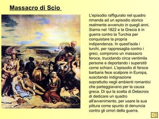 Massacro di Scio
                   L'episodio raffigurato nel quadro
                   rimanda ad un episodio storico
                   realmente avvenuto in quegli anni.
                   Siamo nel 1822 e la Grecia è in
                   guerra contro la Turchia per
                   conquistare la propria
                   indipendenza. In quest'isola i
                   turchi, per rappresaglia contro i
                   greci, compirono un massacro
                   feroce, trucidando circa ventimila
                   persone e deportando i superstiti
                   come schiavi. L'episodio di feroce
                   barbaria fece scalpore in Europa,
                   suscitando indignazione
                   soprattutto negli ambienti romantici
                   che parteggiavano per la causa
                   greca. Di qui la scelta di Delacroix
                   di dedicare un quadro
                   all'avvenimento, per usare la sua
                   pittura come spunto di denuncia
                   contro gli orrori della guerra.
 