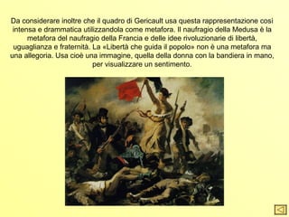 Da considerare inoltre che il quadro di Gericault usa questa rappresentazione così
 intensa e drammatica utilizzandola come metafora. Il naufragio della Medusa è la
      metafora del naufragio della Francia e delle idee rivoluzionarie di libertà,
 uguaglianza e fraternità. La «Libertà che guida il popolo» non è una metafora ma
una allegoria. Usa cioè una immagine, quella della donna con la bandiera in mano,
                           per visualizzare un sentimento.
 