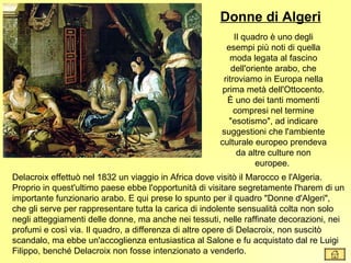 Donne di Algeri
                                                           Il quadro è uno degli
                                                        esempi più noti di quella
                                                         moda legata al fascino
                                                          dell'oriente arabo, che
                                                       ritroviamo in Europa nella
                                                       prima metà dell'Ottocento.
                                                        È uno dei tanti momenti
                                                           compresi nel termine
                                                         "esotismo", ad indicare
                                                      suggestioni che l'ambiente
                                                      culturale europeo prendeva
                                                            da altre culture non
                                                                  europee.
Delacroix effettuò nel 1832 un viaggio in Africa dove visitò il Marocco e l'Algeria.
Proprio in quest'ultimo paese ebbe l'opportunità di visitare segretamente l'harem di un
importante funzionario arabo. E qui prese lo spunto per il quadro "Donne d'Algeri",
che gli serve per rappresentare tutta la carica di indolente sensualità colta non solo
negli atteggiamenti delle donne, ma anche nei tessuti, nelle raffinate decorazioni, nei
profumi e così via. Il quadro, a differenza di altre opere di Delacroix, non suscitò
scandalo, ma ebbe un'accoglienza entusiastica al Salone e fu acquistato dal re Luigi
Filippo, benché Delacroix non fosse intenzionato a venderlo.
 
