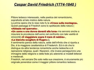 Caspar David Friedrich (1774-1840 )


Pittore tedesco interessato, nella poetica del romanticismo,
soprattutto al lato mistico della natura.
La prima opera che lo rese noto fu la «Croce sulla montagna».
Questi paesaggi di Friedrich sono lo spettacolo della natura (
«Abbazia nel querceto» ,
«Un uomo e una donna davanti alla luna» ma servono anche a
misurare la piccolezza dell’uomo nel confronto con tale vastità di
orizzonti( «Il viaggiatore sopra il mare di nebbia» ,
«Le bianche scogliere di Rugen» ).
Il sentimento panico della natura, sede dell’infinito che ci riporta a
Dio, è la maggiore caratteristica di Friederich. Ed è ciò che lo
distingue da altre tendenze romantiche anche tedesche e di
ispirazione religiosa, quali i Nazareni, che invece perseguirono una
immagine della religione e della fede più aderente ai modelli letterari
e medievali.
Friedrich, nel cercare Dio solo nella sua creazione, è sicuramente più
originale ponendosi come il maggior pittore romantico tedesco.
 