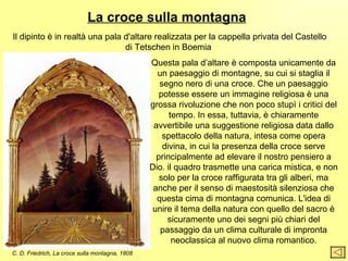 La croce sulla montagna
Il dipinto è in realtà una pala d'altare realizzata per la cappella privata del Castello
                                di Tetschen in Boemia
                                                 Questa pala d’altare è composta unicamente da
                                                   un paesaggio di montagne, su cui si staglia il
                                                    segno nero di una croce. Che un paesaggio
                                                    potesse essere un immagine religiosa è una
                                                 grossa rivoluzione che non poco stupì i critici del
                                                       tempo. In essa, tuttavia, è chiaramente
                                                  avvertibile una suggestione religiosa data dallo
                                                     spettacolo della natura, intesa come opera
                                                     divina, in cui la presenza della croce serve
                                                   principalmente ad elevare il nostro pensiero a
                                                 Dio. il quadro trasmette una carica mistica, e non
                                                    solo per la croce raffigurata tra gli alberi, ma
                                                  anche per il senso di maestosità silenziosa che
                                                   questa cima di montagna comunica. L'idea di
                                                  unire il tema della natura con quello del sacro è
                                                      sicuramente uno dei segni più chiari del
                                                    passaggio da un clima culturale di impronta
                                                        neoclassica al nuovo clima romantico.
C. D. Friedrich, La croce sulla montagna, 1808
 