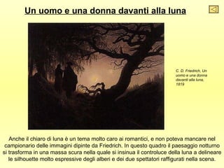 Un uomo e una donna davanti alla luna




                                                                        C. D. Friedrich, Un
                                                                        uomo e una donna
                                                                        davanti alla luna,
                                                                        1819




   Anche il chiaro di luna è un tema molto caro ai romantici, e non poteva mancare nel
 campionario delle immagini dipinte da Friedrich. In questo quadro il paesaggio notturno
si trasforma in una massa scura nella quale si insinua il controluce della luna a delineare
   le silhouette molto espressive degli alberi e dei due spettatori raffigurati nella scena.
 