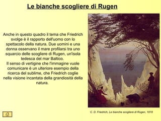 Le bianche scogliere di Rugen



Anche in questo quadro il tema che Friedrich
     svolge è il rapporto dell'uomo con lo
 spettacolo della natura. Due uomini e una
 donna osservano il mare profilarsi tra uno
 squarcio delle scogliere di Rugen, un'isola
           tedesca del mar Baltico.
 Il senso di vertigine che l'immagine vuole
  comunicare è un ulteriore esempio della
  ricerca del sublime, che Friedrich coglie
nella visione incantata della grandiosità della
                    natura.




                                                  C. D. Friedrich, Le bianche scogliere di Rugen, 1818
 
