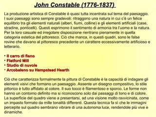 John Constable (1776-1837)
La produzione artistica di Constable è quasi tutta incentrata sul tema del paesaggio.
I suoi paesaggi sono sempre gradevoli: ritraggono una natura in cui c’è un felice
equilibrio tra gli elementi naturali (alberi, fiumi, colline) e gli elementi artificiali (case,
stradine, ponticelli). Questi esprimono il sentimento di armonia tra l’uomo e la natura.
Per la loro casuale ed irregolare disposizione rientrano pienamente in quella
categoria estetica del pittoresco. Ciò che manca, in questi quadri, sono le false
rovine che davano al pittoresco precedente un carattere eccessivamente artificioso e
letterario.

• Il carro di fieno
• Flatford Mill
• Studio di nuvole
• Arcobaleno su Hampstead Hearth

Ciò che caratterizza formalmente la pittura di Constable è la capacità di indagare gli
elementi visivi che formano un paesaggio. Assente un disegno compositivo, lo stile
pittorico è tutto affidato al colore. Il suo tocco è filamentoso e sporco. Le forme non
hanno un contorno definito ma si riconoscono solo dai passaggi di tono e di colore.
La superficie del quadro viene a presentarsi, ad una visione molto ravvicinata, come
un impasto formato da mille tonalità differenti. Questa tecnica fa sì che le immagini
percepite sul quadro sembrano vibrare di una autonoma luce, rendendole più vive e
dinamiche.
 