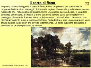 Il carro di fieno
In questo quadro il soggetto, il carro di fieno, è solo un pretesto per consentire la
rappresentazione di un paesaggio tipicamente inglese. Il carro sta guadando un piccolo
ruscelletto che, nello spazio del quadro, forma una duplice curva ad esse. In una delle
due anse del ruscello, a sinistra, c’è una casa che sembra quasi confondersi con il
paesaggio circostante. La casa viene protetta da una cortina di alberi che creano una
nicchia accogliente in cui si inserisce l’edificio. Sulla destra si apre una pianura che viene
chiusa da una fila di alberi che si vede in lontananza. La parte superiore del quadro è
occupata da un cielo percorso da nuvole.




 John Constable, Il carro di fieno, 1821
 