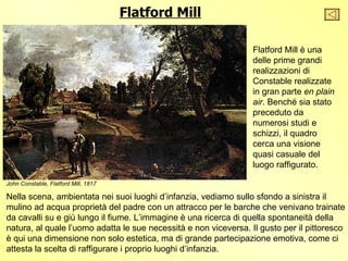 Flatford Mill

                                                                  Flatford Mill è una
                                                                  delle prime grandi
                                                                  realizzazioni di
                                                                  Constable realizzate
                                                                  in gran parte en plain
                                                                  air. Benché sia stato
                                                                  preceduto da
                                                                  numerosi studi e
                                                                  schizzi, il quadro
                                                                  cerca una visione
                                                                  quasi casuale del
                                                                  luogo raffigurato.

John Constable, Flatford Mill, 1817

Nella scena, ambientata nei suoi luoghi d’infanzia, vediamo sullo sfondo a sinistra il
mulino ad acqua proprietà del padre con un attracco per le barche che venivano trainate
da cavalli su e giù lungo il fiume. L’immagine è una ricerca di quella spontaneità della
natura, al quale l’uomo adatta le sue necessità e non viceversa. Il gusto per il pittoresco
è qui una dimensione non solo estetica, ma di grande partecipazione emotiva, come ci
attesta la scelta di raffigurare i proprio luoghi d’infanzia.
 