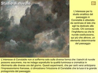 Studio di nuvole

                                                                     L’interesse per lo
                                                                    studio analitico del
                                                                        paesaggio in
                                                                  Constable è attestato
                                                                 da centinaia di tele che
                                                                   egli ha dedicato alle
                                                                  nuvole. Chi conosce
                                                                  l’Inghilterra sa che le
                                                                  nuvole costituiscono,
                                                                 qui più che altrove, un
                                                                 elemento determinante
                                                                       del paesaggio




L’interesse di Constable non si sofferma solo sulla diversa forma che i banchi di nuvole
possono assumere, ma ne indaga soprattutto la qualità luminosa e cromatica in
riferimento alle diverse ore del giorno. Questi esperimenti, che per certi versi anticipano
l’Impressionismo francese, ci dimostrano l’intuizione di Constable che la luce è la grande
protagonista del paesaggio
 