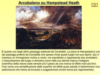 Arcobaleno su Hampstead Heath




È questo uno degli ultimi paesaggi realizzati da Constable. La piana di Hampstead è uno
dei paesaggi preferiti da Constable che spesso ritrae questi luoghi nei suoi dipinti. Qui vi
inserisce un immaginario mulino a vento, ma soprattutto vi rappresenta due arcobaleni.
L’interpretazione del luogo ci dimostra come nella sua attività matura l’indagine
scientifica della natura cede sempre più il passo ad una ricerca di effetti visivi più lirici.
Così come una semplificazione delle superfici ad effetti quasi astratti ci testimoniano una
padronanza che riesce ad evocare e suggestionare anche senza più rappresentare.
 