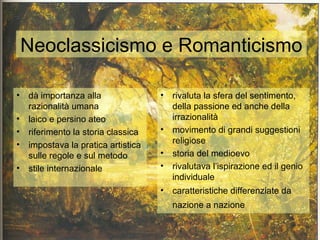 Neoclassicismo e Romanticismo

• dà importanza alla               •   rivaluta la sfera del sentimento,
  razionalità umana                    della passione ed anche della
• laico e persino ateo                 irrazionalità
• riferimento la storia classica   •   movimento di grandi suggestioni
• impostava la pratica artistica       religiose
  sulle regole e sul metodo        •   storia del medioevo
• stile internazionale             •   rivalutava l’ispirazione ed il genio
                                       individuale
                                   •   caratteristiche differenziate da
                                       nazione a nazione
 