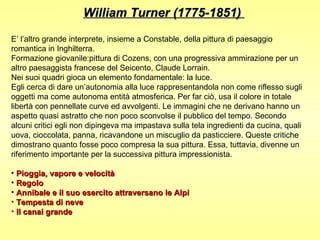 William Turner (1775-1851)

E’ l’altro grande interprete, insieme a Constable, della pittura di paesaggio
romantica in Inghilterra.
Formazione giovanile:pittura di Cozens, con una progressiva ammirazione per un
altro paesaggista francese del Seicento, Claude Lorrain.
Nei suoi quadri gioca un elemento fondamentale: la luce.
Egli cerca di dare un’autonomia alla luce rappresentandola non come riflesso sugli
oggetti ma come autonoma entità atmosferica. Per far ciò, usa il colore in totale
libertà con pennellate curve ed avvolgenti. Le immagini che ne derivano hanno un
aspetto quasi astratto che non poco sconvolse il pubblico del tempo. Secondo
alcuni critici egli non dipingeva ma impastava sulla tela ingredienti da cucina, quali
uova, cioccolata, panna, ricavandone un miscuglio da pasticciere. Queste critiche
dimostrano quanto fosse poco compresa la sua pittura. Essa, tuttavia, divenne un
riferimento importante per la successiva pittura impressionista.

• Pioggia, vapore e velocità
• Regolo
• Annibale e il suo esercito attraversano le Alpi
• Tempesta di neve
• Il canal grande
 