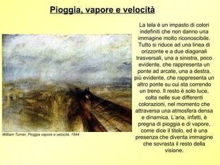 Pioggia, vapore e velocità
                                                     La tela è un impasto di colori
                                                     indefiniti che non danno una
                                                    immagine molto riconoscibile.
                                                    Tutto si riduce ad una linea di
                                                      orizzonte e a due diagonali
                                                   trasversali, una a sinistra, poco
                                                    evidente, che rappresenta un
                                                    ponte ad arcate, una a destra,
                                                  più evidente, che rappresenta un
                                                    altro ponte su cui sta correndo
                                                     un treno. Il resto è solo luce,
                                                        colta nelle sue differenti
                                                    colorazioni, nel momento che
                                                  attraversa una atmosfera densa
                                                      e dinamica. L’aria, infatti, è
                                                    pregna di pioggia e di vapore,
                                                      come dice il titolo, ed è una
William Turner, Pioggia vapore e velocità, 1844
                                                  presenza che diventa immagine
                                                       che sovrasta il resto della
                                                                 visione.
 