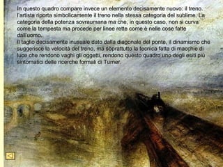 In questo quadro compare invece un elemento decisamente nuovo: il treno.
l’artista riporta simbolicamente il treno nella stessa categoria del sublime. La
categoria della potenza sovraumana ma che, in questo caso, non si curva
come la tempesta ma procede per linee rette come è nelle cose fatte
dall’uomo.
Il taglio decisamente inusuale dato dalla diagonale del ponte, il dinamismo che
suggerisce la velocità del treno, ma soprattutto la tecnica fatta di macchie di
luce che rendono vaghi gli oggetti, rendono questo quadro uno degli esiti più
sintomatici delle ricerche formali di Turner.
 