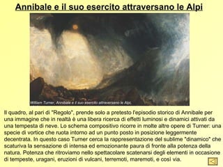 Annibale e il suo esercito attraversano le Alpi




          William Turner, Annibale e il suo esercito attraversano le Alpi,
          1812
Il quadro, al pari di "Regolo", prende solo a pretesto l'episodio storico di Annibale per
una immagine che in realtà è una libera ricerca di effetti luminosi e dinamici attivati da
una tempesta di neve. Lo schema compositivo ricorre in molte altre opere di Turner: una
specie di vortice che ruota intorno ad un punto posto in posizione leggermente
decentrata. In questo caso Turner cerca la rappresentazione del sublime "dinamico" che
scaturiva la sensazione di intensa ed emozionante paura di fronte alla potenza della
natura. Potenza che ritroviamo nello spettacolare scatenarsi degli elementi in occasione
di tempeste, uragani, eruzioni di vulcani, terremoti, maremoti, e così via.
 