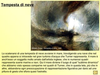 Tempesta di neve




                           William Turner, Tempesta di neve, 1842


Lo scatenarsi di una tempesta di neve avviene in mare, travolgendo una nave che nel
quadro appena si intravede nel gran turbinio d'acqua che Turner rappresenta. Il mare è
anch'esso un soggetto molto amato dall'artista inglese, che in numerosi quadri
rappresenta scene marine e navi. Qui il mare diviene il luogo di quel "sublime dinamico"
che abbiamo visto spesso comparire nei quadri di Turner, che in questa tela, più che in
altre, abbandona ogni preoccupazione di rappresentazione figurativa per darsi ad una
pittura di gesto che sfiora quasi l'astratto.
 