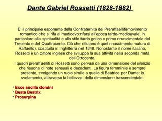 Dante Gabriel Rossetti (1828-1882)


   E’ il principale esponente della Confraternita dei Preraffaelliti(movimento
    romantico che si rifà al medioevo:rifarsi all’epoca tardo-medioevale, in
 particolare alla spiritualità e allo stile tardo gotico e primo rinascimentale del
 Trecento e del Quattrocento. Ciò che rifiutano è quel rinascimento maturo di
    Raffaello), costituita in Inghilterra nel 1848. Nonostante il nome italiano,
  Rossetti è un pittore inglese che sviluppa la sua attività nella seconda metà
                                    dell’Ottocento.
 I quadri preraffaelliti di Rossetti sono pervasi da una dimensione del silenzio
    che risuona di note sensuali e decadenti. La figura femminile è sempre
     presente, svolgendo un ruolo simile a quello di Beatrice per Dante: lo
     svelamento, attraverso la bellezza, della dimensione trascendentale.

• Ecce ancilla domini
• Beata Beatrix
• Proserpina
 
