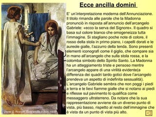 Ecce ancilla domini
                                               E’ un’interpretazione moderna dell’Annunciazione.
                                               Il titolo rimanda alle parole che la Madonna
                                               pronunciò in risposta all’annuncio dell’arcangelo
                                               Gabriele: «ecco la serva del Signore». Il quadro si
                                               basa sul colore bianco che omogeneizza tutta
                                               l’immagine. Si stagliano poche note di colore, il
                                               rosso della stola in primo piano, i capelli dorati e le
                                               aureole gialle, l’azzurro della tenda. Sono presenti
                                               elementi iconografi come il giglio, che compare sia
                                               in mano all’arcangelo che sulla stola rossa, e la
                                               colomba simbolo dello Spirito Santo. La Madonna
                                               ha un atteggiamento triste e pensoso mentre
                                               l’arcangelo appare di una virilità evidente(a
                                               differenza dei quadri tardo gotici dove l’arcangelo
                                               prendeva un aspetto di indefinita sessualità).
                                               L’arcangelo Gabriele sembra che non poggi i piedi
                                               a terra e le lievi fiamme gialle che si notano ai piedi
                                               e riflesse sul pavimento lo qualifica come
                                               messaggero ultraterreno. Da notare che la sua
                                               rappresentazione avviene da un diverso punto di
                                               vista, più basso, rispetto al resto dell’immagine che
Dante G. Rossetti, Ecce ancilla domini, 1850   è vista da un punto di vista più alto.
 