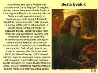 In numerose sue opere Rossetti trae                        Beata Beatrix
 ispirazione da Dante Alighieri. Di soggetto
 dantesco è anche questo «Beata Beatrix».
 L’immagine di Beatrice, la donna amata da
      Dante e morta prematuramente, si
    confonde qui con la figura di Elizabeth
  Siddal, la moglie anch’ella morta giovane.
  La donna, infatti, riceve nelle mani da un
      uccello rosso, simbolo di morte, un
    papavero bianco. Elizabeth Siddal morì
   infatti per una overdose di laudano, una
       droga che si estrae dal papavero.
   In secondo piano compaiono due figure:
     sono di nuovo Beatrice, la cui testa è
 circondata da un’aureola, che riceve Dante
     nel paradiso. Sullo sfondo si apre uno
    squarcio luminoso che fa intravedere il
   Ponte Vecchio a Firenze. L’atmosfera di
 silenzio, insieme ai pensieri funerei impliciti
  nell’immagine, ci permettono di collocare
questa immagine nel gusto decadentista del
tempo, di cui i Preraffaelliti rappresentano in
 qualche modo una notevole anticipazione           Dante G. Rossetti, Beata Beatrix, 1864-70
 