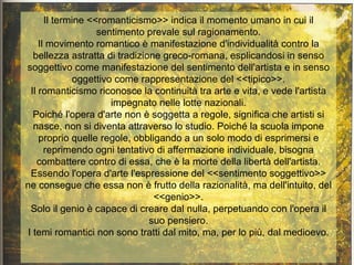 Il termine <<romanticismo>> indica il momento umano in cui il
                    sentimento prevale sul ragionamento.
     Il movimento romantico è manifestazione d'individualità contro la
   bellezza astratta di tradizione greco-romana, esplicandosi in senso
soggettivo come manifestazione del sentimento dell'artista e in senso
              oggettivo come rappresentazione del <<tipico>>.
  Il romanticismo riconosce la continuità tra arte e vita, e vede l'artista
                       impegnato nelle lotte nazionali.
   Poiché l'opera d'arte non è soggetta a regole, significa che artisti si
   nasce, non si diventa attraverso lo studio. Poiché la scuola impone
     proprio quelle regole, obbligando a un solo modo di esprimersi e
       reprimendo ogni tentativo di affermazione individuale, bisogna
    combattere contro di essa, che è la morte della libertà dell'artista.
  Essendo l'opera d'arte l'espressione del <<sentimento soggettivo>>
ne consegue che essa non è frutto della razionalità, ma dell'intuito, del
                                 <<genio>>.
  Solo il genio è capace di creare dal nulla, perpetuando con l'opera il
                                suo pensiero.
 I temi romantici non sono tratti dal mito, ma, per lo più, dal medioevo.
 