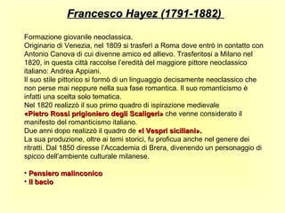 Francesco Hayez (1791-1882)

Formazione giovanile neoclassica.
Originario di Venezia, nel 1809 si trasferì a Roma dove entrò in contatto con
Antonio Canova di cui divenne amico ed allievo. Trasferitosi a Milano nel
1820, in questa città raccolse l’eredità del maggiore pittore neoclassico
italiano: Andrea Appiani.
Il suo stile pittorico si formò di un linguaggio decisamente neoclassico che
non perse mai neppure nella sua fase romantica. Il suo romanticismo è
infatti una scelta solo tematica.
Nel 1820 realizzò il suo primo quadro di ispirazione medievale
«Pietro Rossi prigioniero degli Scaligeri» che venne considerato il
manifesto del romanticismo italiano.
Due anni dopo realizzò il quadro de «I Vespri siciliani».
La sua produzione, oltre ai temi storici, fu proficua anche nel genere dei
ritratti. Dal 1850 diresse l’Accademia di Brera, divenendo un personaggio di
spicco dell’ambiente culturale milanese.

• Pensiero malinconico
• Il bacio
 